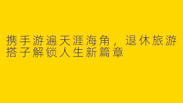 携手游遍天涯海角，退休旅游搭子解锁人生新篇章