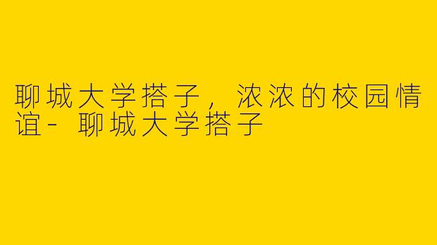 聊城大学搭子，浓浓的校园情谊-聊城大学搭子