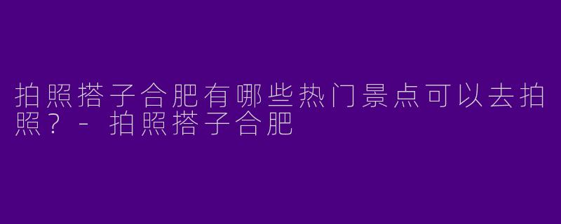 拍照搭子合肥有哪些热门景点可以去拍照？