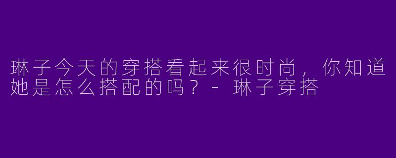 琳子今天的穿搭看起来很时尚，你知道她是怎么搭配的吗？
