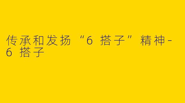传承和发扬“6搭子”精神-6搭子