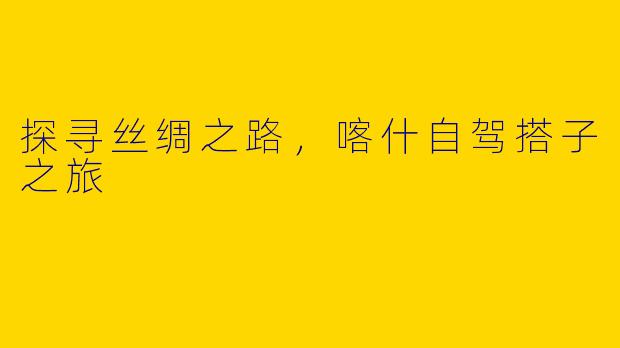 探寻丝绸之路，喀什自驾搭子之旅