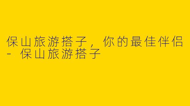 保山旅游搭子,你的最佳伴侣