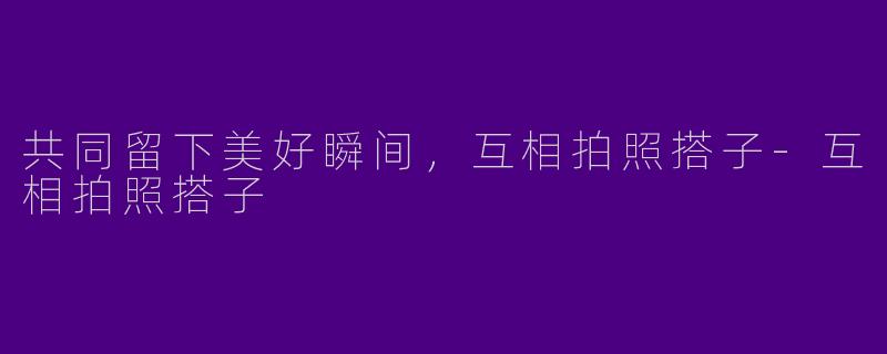 共同留下美好瞬间，互相拍照搭子