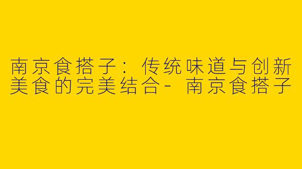 南京食搭子：传统味道与创新美食的完美结合-南京食搭子