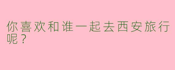 你喜欢和谁一起去西安旅行呢？