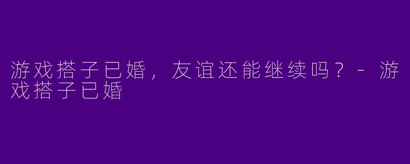 游戏搭子已婚，友谊还能继续吗？-游戏搭子已婚