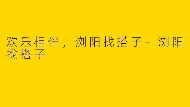 欢乐相伴，浏阳找搭子-浏阳找搭子
