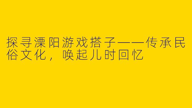 探寻溧阳游戏搭子——传承民俗文化，唤起儿时回忆