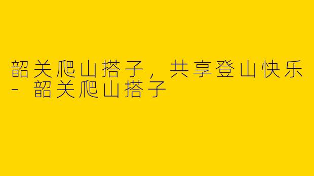 韶关爬山搭子，共享登山快乐-韶关爬山搭子