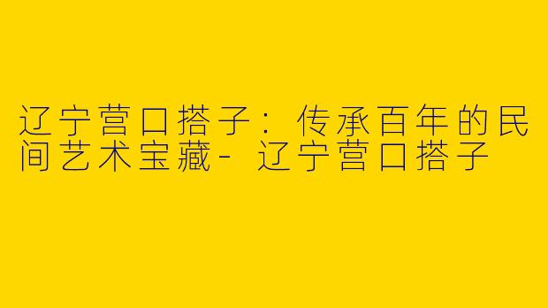 辽宁营口搭子：传承百年的民间艺术宝藏-辽宁营口搭子