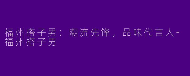 福州搭子男：潮流先锋，品味代言人-福州搭子男