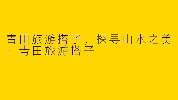 青田旅游搭子，探寻山水之美