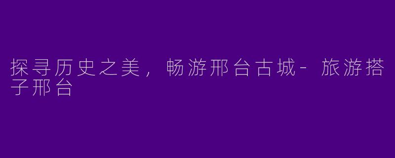 探寻历史之美，畅游邢台古城-旅游搭子邢台