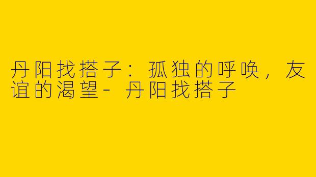 丹阳找搭子:孤独的呼唤,友谊的渴望