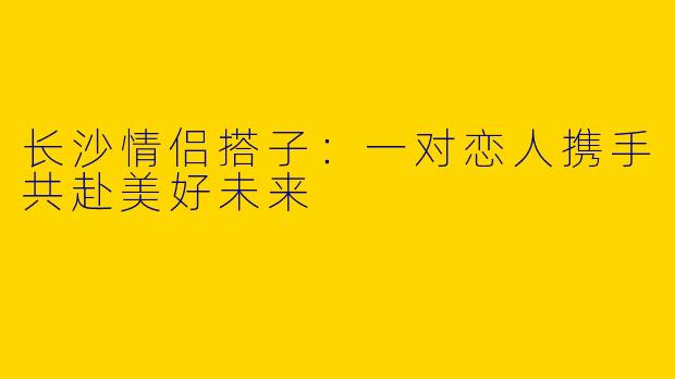 长沙情侣搭子：一对恋人携手共赴美好未来