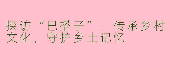 探访“巴搭子”：传承乡村文化，守护乡土记忆