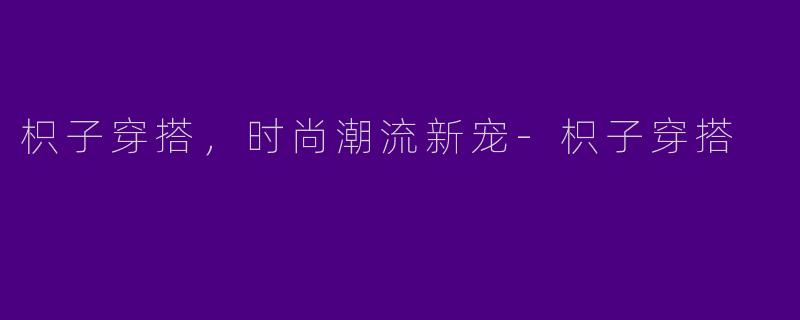 枳子穿搭，时尚潮流新宠