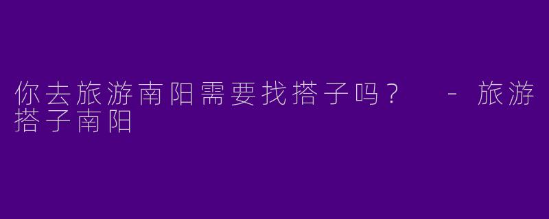 你去旅游南阳需要找搭子吗?