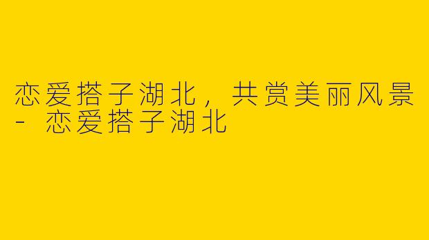 恋爱搭子湖北，共赏美丽风景-恋爱搭子湖北