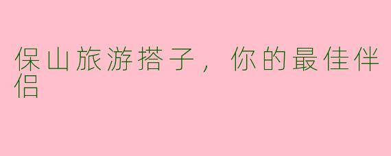 保山旅游搭子，你的最佳伴侣