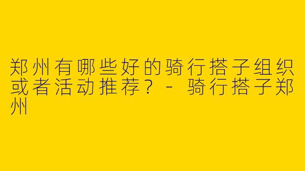 郑州有哪些好的骑行搭子组织或者活动推荐?
