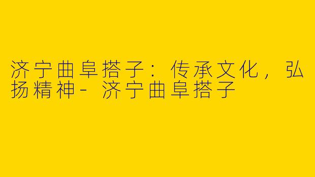 济宁曲阜搭子：传承文化，弘扬精神-济宁曲阜搭子
