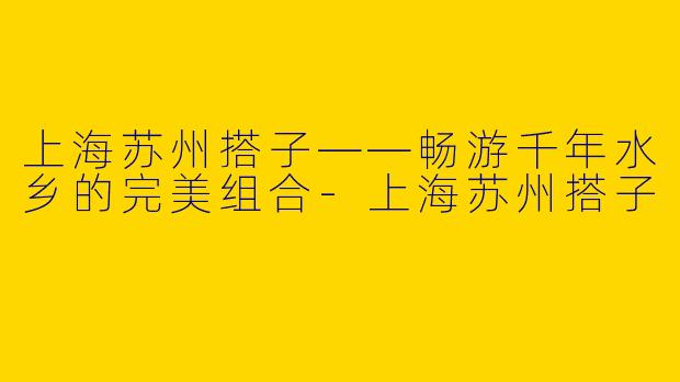 上海苏州搭子——畅游千年水乡的完美组合-上海苏州搭子