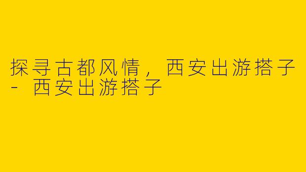 探寻古都风情，西安出游搭子-西安出游搭子