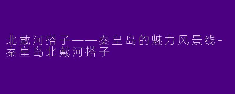 北戴河搭子——秦皇岛的魅力风景线-秦皇岛北戴河搭子