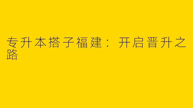 专升本搭子福建：开启晋升之路