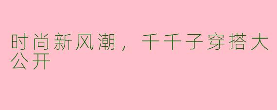 时尚新风潮，千千子穿搭大公开