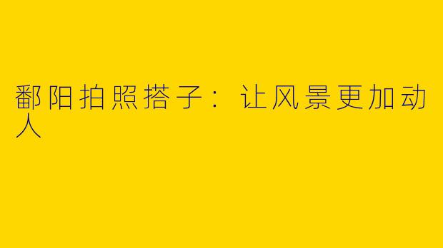鄱阳拍照搭子：让风景更加动人