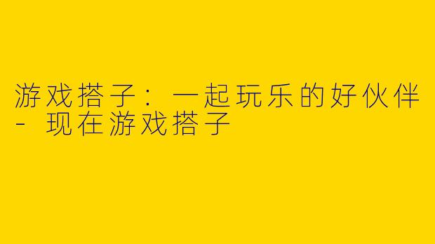 游戏搭子：一起玩乐的好伙伴-现在游戏搭子