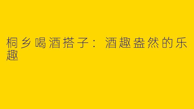 桐乡喝酒搭子:酒趣盎然的乐趣