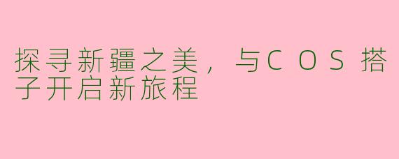 探寻新疆之美，与COS搭子开启新旅程
