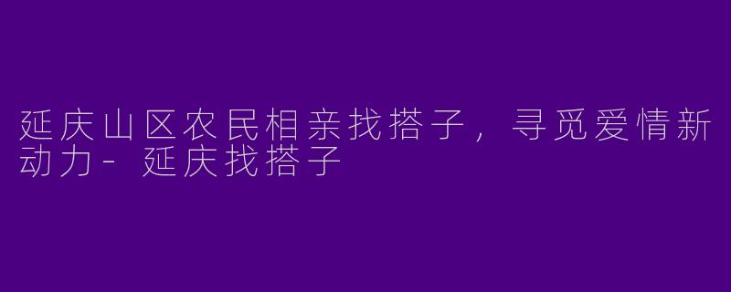 延庆山区农民相亲找搭子，寻觅爱情新动力-延庆找搭子