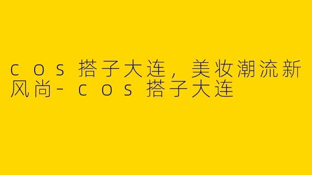 cos搭子大连，美妆潮流新风尚-cos搭子大连