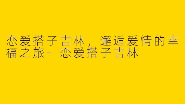 恋爱搭子吉林,邂逅爱情的幸福之旅