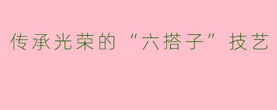 传承光荣的“六搭子”技艺