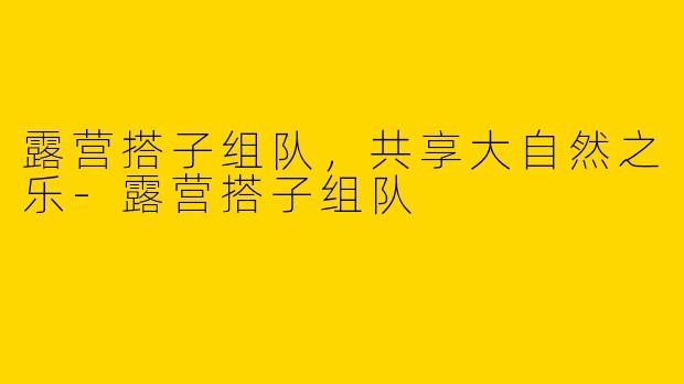 露营搭子组队,共享大自然之乐
