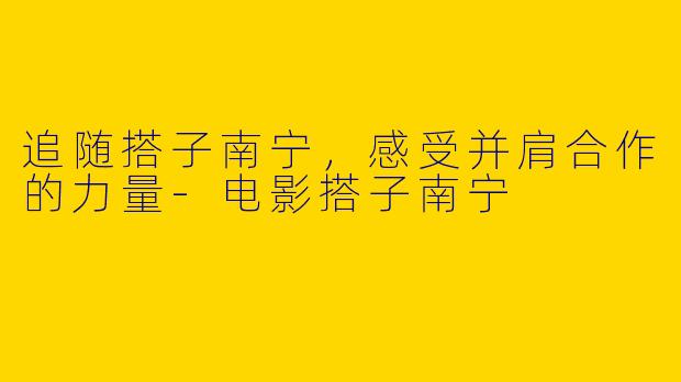 追随搭子南宁，感受并肩合作的力量-电影搭子南宁