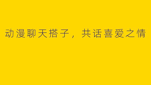 动漫聊天搭子，共话喜爱之情