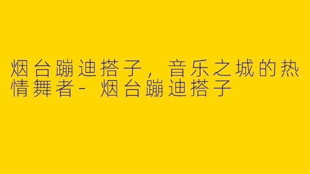 烟台蹦迪搭子，音乐之城的热情舞者-烟台蹦迪搭子