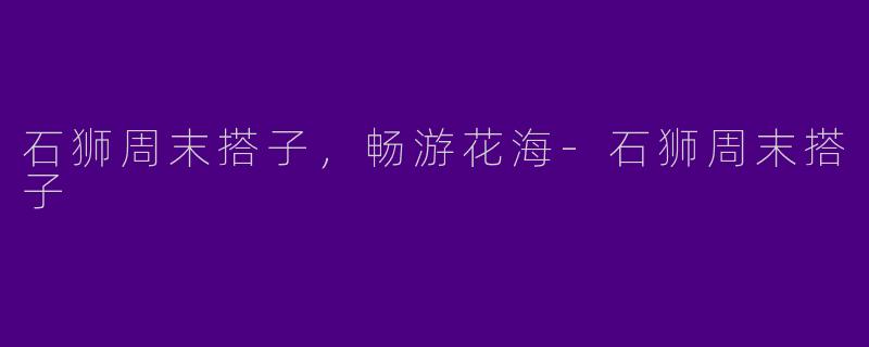 石狮周末搭子，畅游花海-石狮周末搭子
