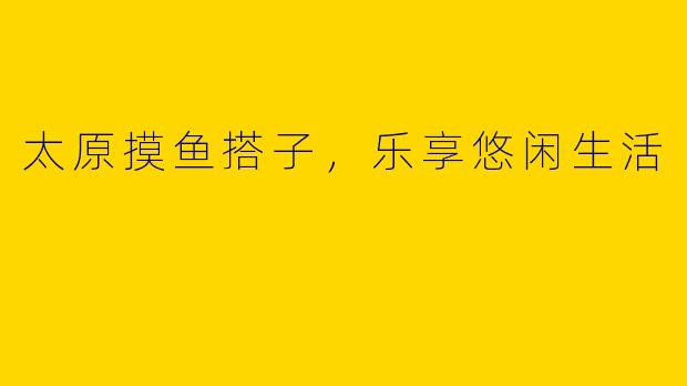 太原摸鱼搭子，乐享悠闲生活