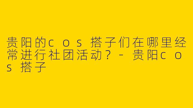 贵阳的cos搭子们在哪里经常进行社团活动？