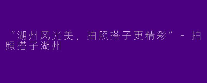 “湖州风光美，拍照搭子更精彩”