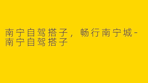 南宁自驾搭子，畅行南宁城-南宁自驾搭子