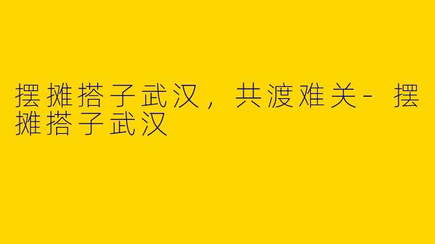 摆摊搭子武汉，共渡难关-摆摊搭子武汉